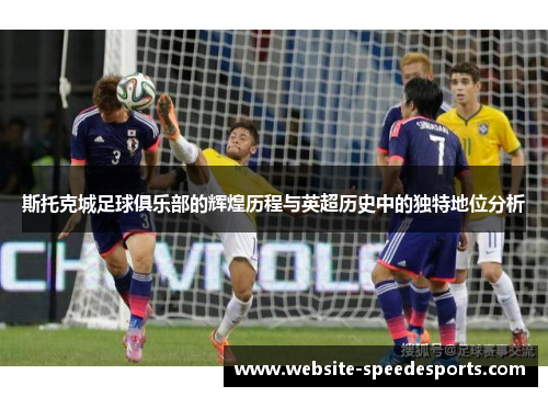 斯托克城足球俱乐部的辉煌历程与英超历史中的独特地位分析