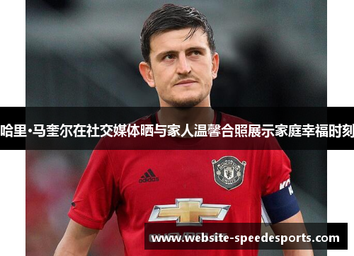 哈里·马奎尔在社交媒体晒与家人温馨合照展示家庭幸福时刻