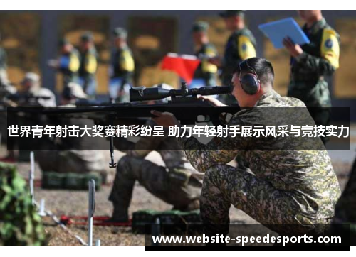 世界青年射击大奖赛精彩纷呈 助力年轻射手展示风采与竞技实力