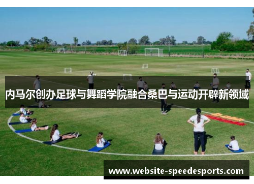内马尔创办足球与舞蹈学院融合桑巴与运动开辟新领域