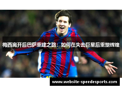梅西离开后巴萨重建之路：如何在失去巨星后重塑辉煌