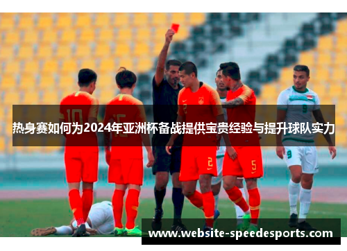 热身赛如何为2024年亚洲杯备战提供宝贵经验与提升球队实力