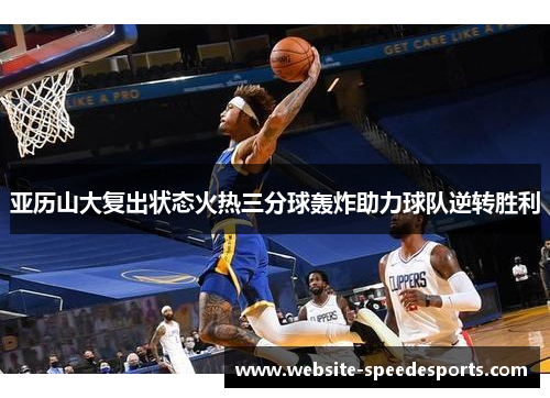 亚历山大复出状态火热三分球轰炸助力球队逆转胜利