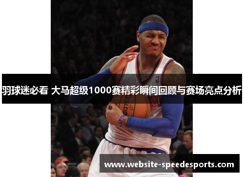 羽球迷必看 大马超级1000赛精彩瞬间回顾与赛场亮点分析