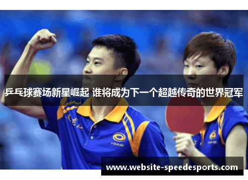 乒乓球赛场新星崛起 谁将成为下一个超越传奇的世界冠军