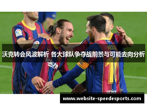 沃克转会风波解析 各大球队争夺战前景与可能去向分析