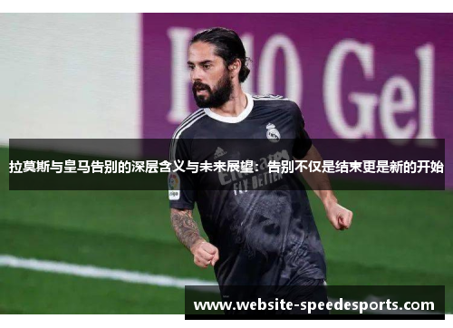 拉莫斯与皇马告别的深层含义与未来展望：告别不仅是结束更是新的开始