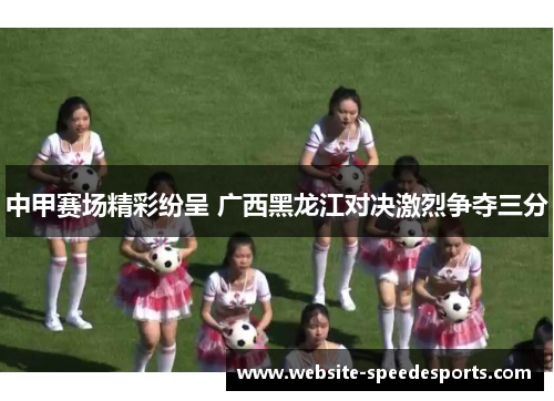 中甲赛场精彩纷呈 广西黑龙江对决激烈争夺三分