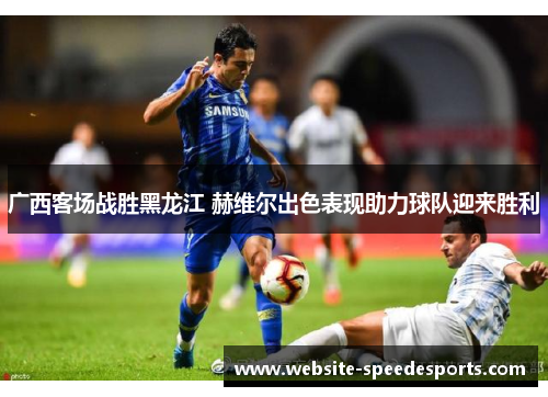广西客场战胜黑龙江 赫维尔出色表现助力球队迎来胜利