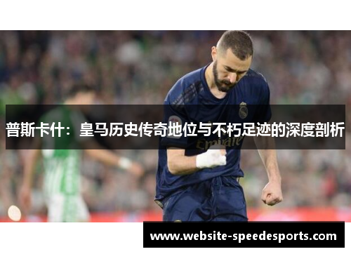 普斯卡什：皇马历史传奇地位与不朽足迹的深度剖析