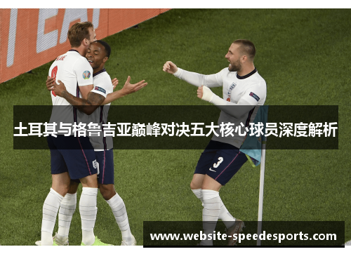 土耳其与格鲁吉亚巅峰对决五大核心球员深度解析