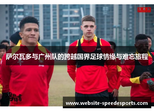 萨尔瓦多与广州队的跨越国界足球情缘与难忘旅程