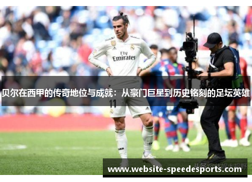 贝尔在西甲的传奇地位与成就：从豪门巨星到历史铭刻的足坛英雄