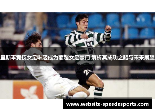 里斯本竞技女足崛起成为葡超女足豪门 解析其成功之路与未来展望